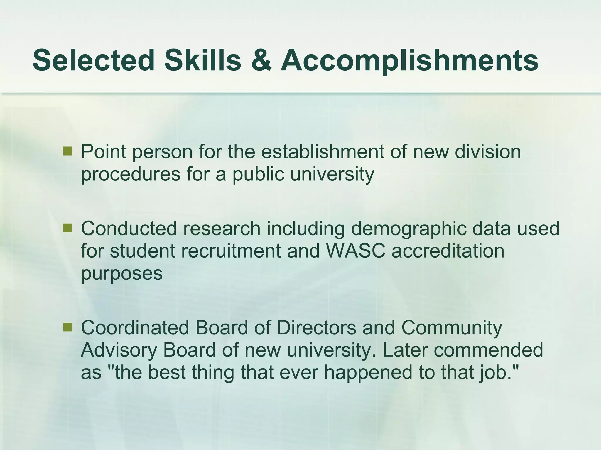 Selected Skills & Accomplishments Point person for the establishment of new division procedures for a public university Conducted research including demographic data used for student recruitment and WASC accreditation purposes  Coordinated Board of Directors and Community Advisory Board of new university. Later commended as &quot;the best thing that ever happened to that job.&quot;  