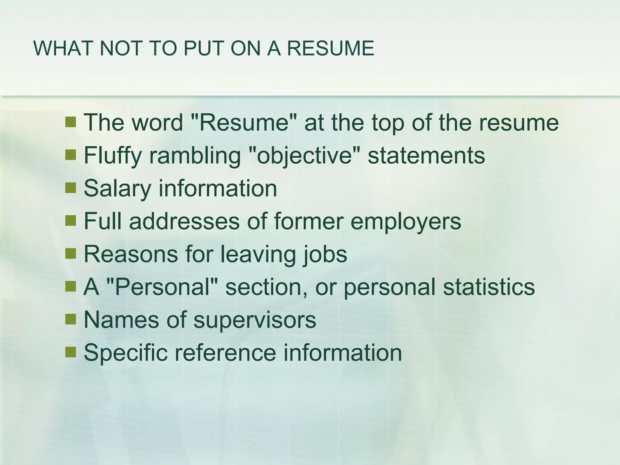WHAT NOT TO PUT ON A RESUME   The word &quot;Resume&quot; at the top of the resume  Fluffy rambling &quot;objective&quot; statements  Salary information  Full addresses of former employers  Reasons for leaving jobs  A &quot;Personal&quot; section, or personal statistics  Names of supervisors  Specific reference information  