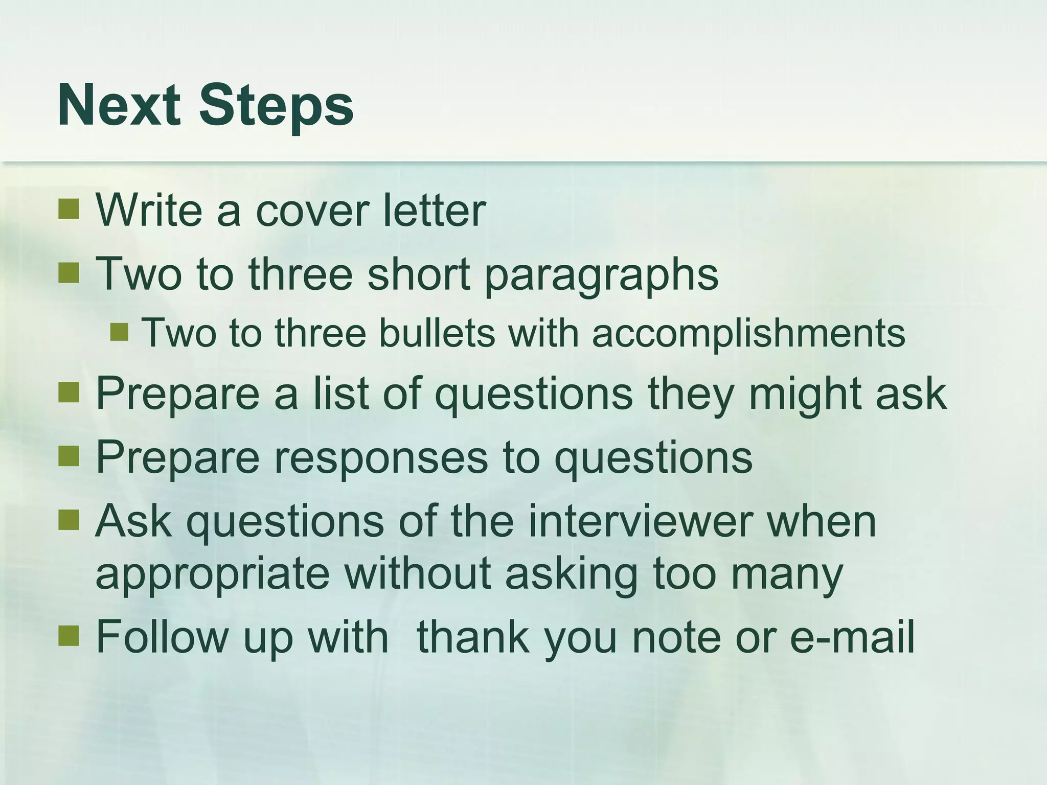Next Steps Write a cover letter Two to three short paragraphs Two to three bullets with accomplishments Prepare a list of questions they might ask Prepare responses to questions Ask questions of the interviewer when appropriate without asking too many Follow up with  thank you note or e-mail 