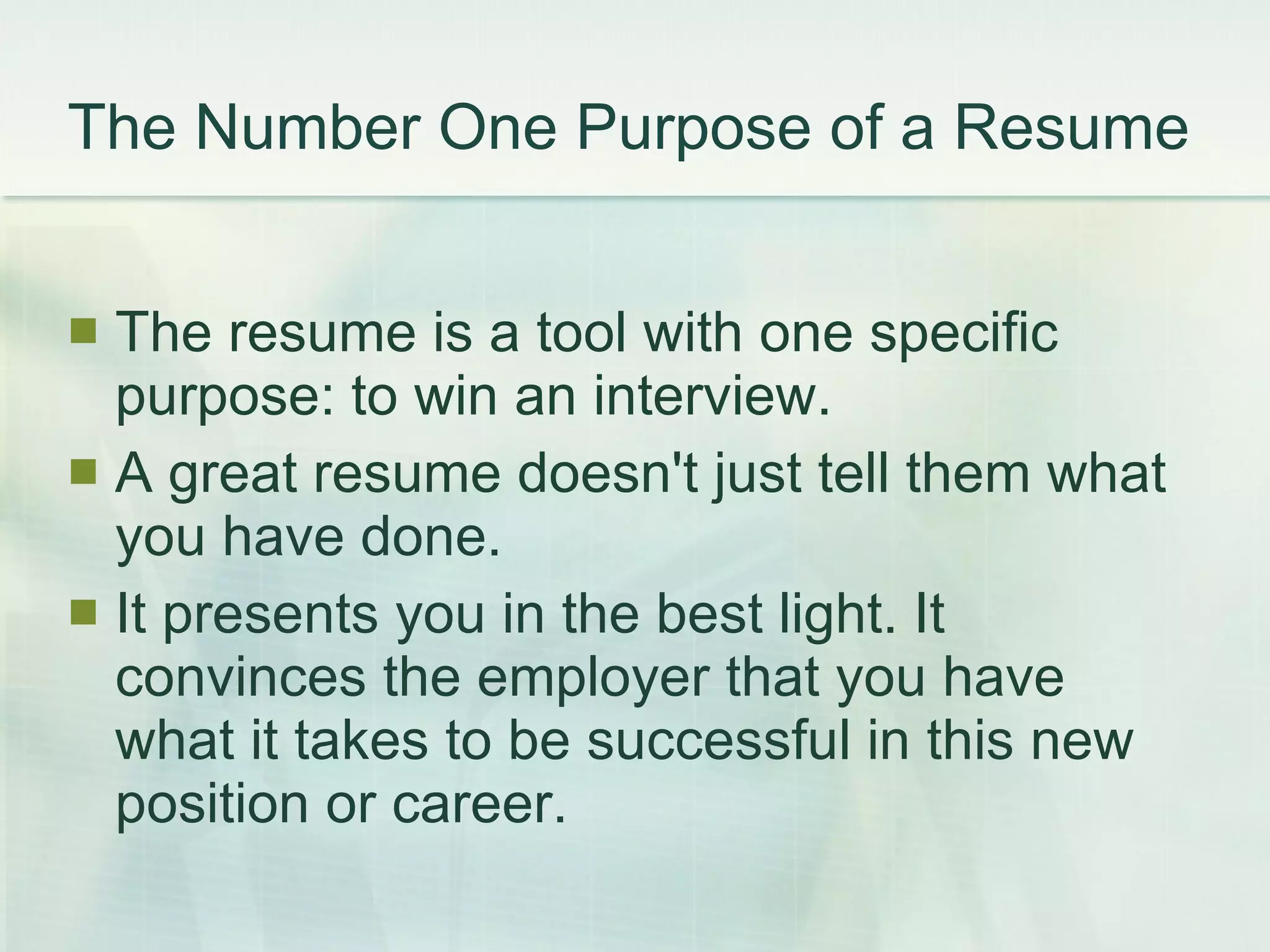 The Number One Purpose of a Resume  The resume is a tool with one specific purpose: to win an interview.  A great resume doesn't just tell them what you have done. It presents you in the best light. It convinces the employer that you have what it takes to be successful in this new position or career.  