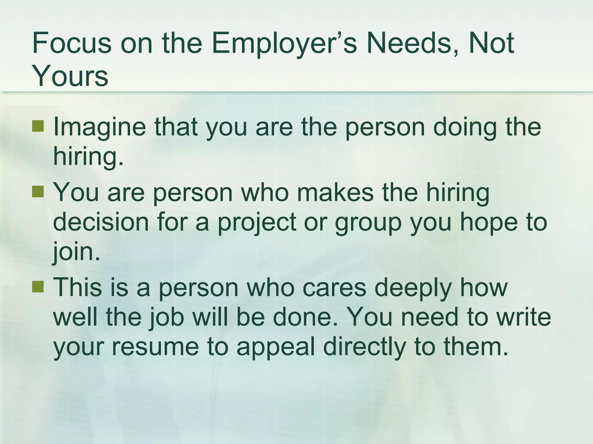 Focus on the Employer’s Needs, Not Yours Imagine that you are the person doing the hiring.  You are person who makes the hiring decision for a project or group you hope to join.  This is a person who cares deeply how well the job will be done. You need to write your resume to appeal directly to them. 