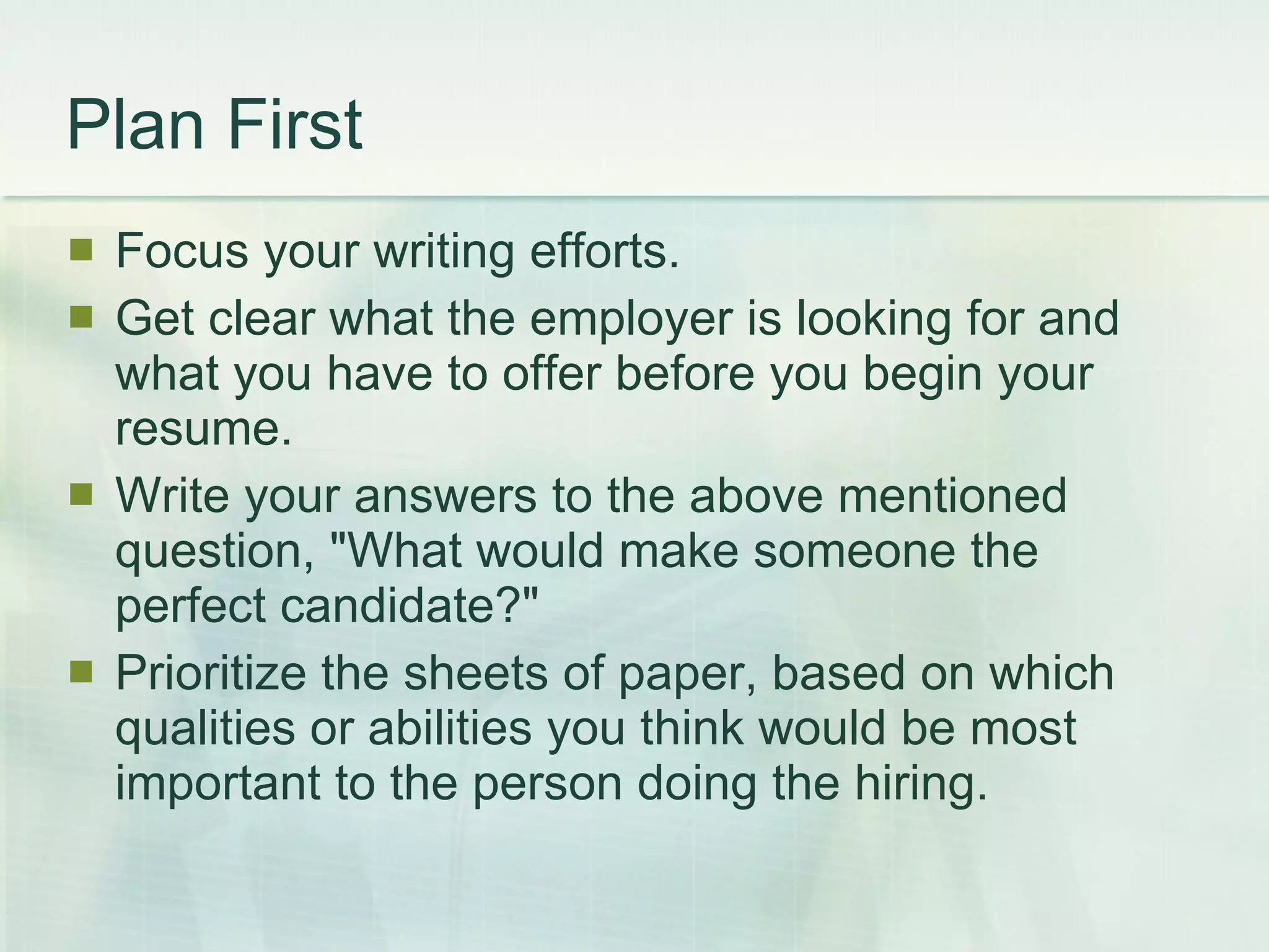Plan First Focus your writing efforts.  Get clear what the employer is looking for and what you have to offer before you begin your resume.  Write your answers to the above mentioned question, &quot;What would make someone the perfect candidate?&quot;  Prioritize the sheets of paper, based on which qualities or abilities you think would be most important to the person doing the hiring.  