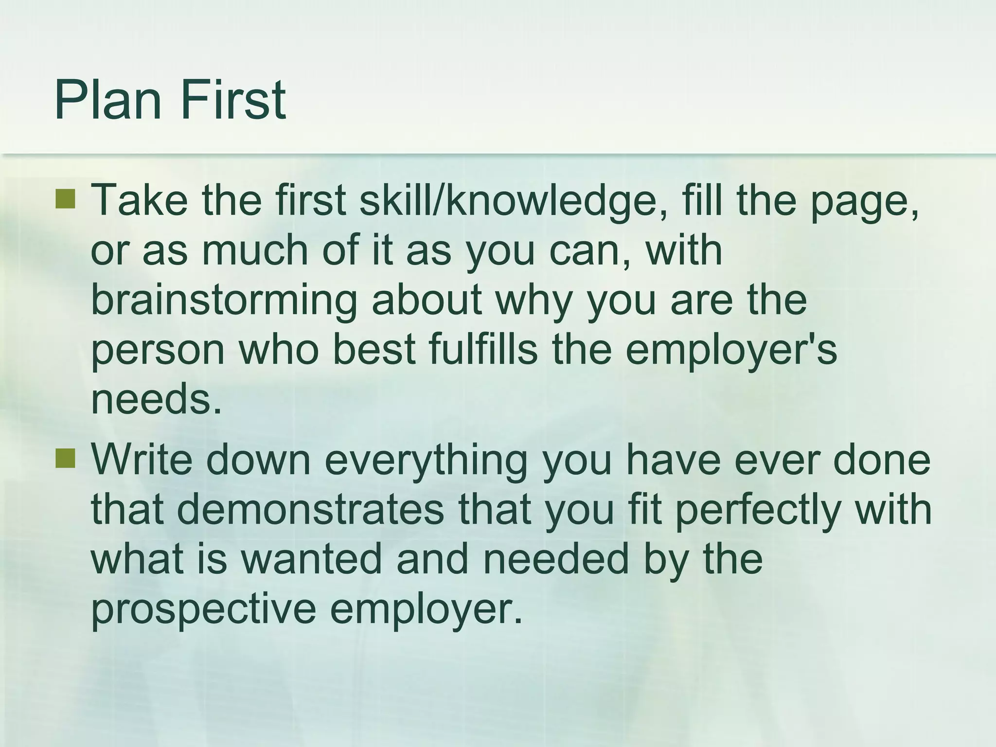 Plan First Take the first skill/knowledge, fill the page, or as much of it as you can, with brainstorming about why you are the person who best fulfills the employer's needs.  Write down everything you have ever done that demonstrates that you fit perfectly with what is wanted and needed by the prospective employer. 