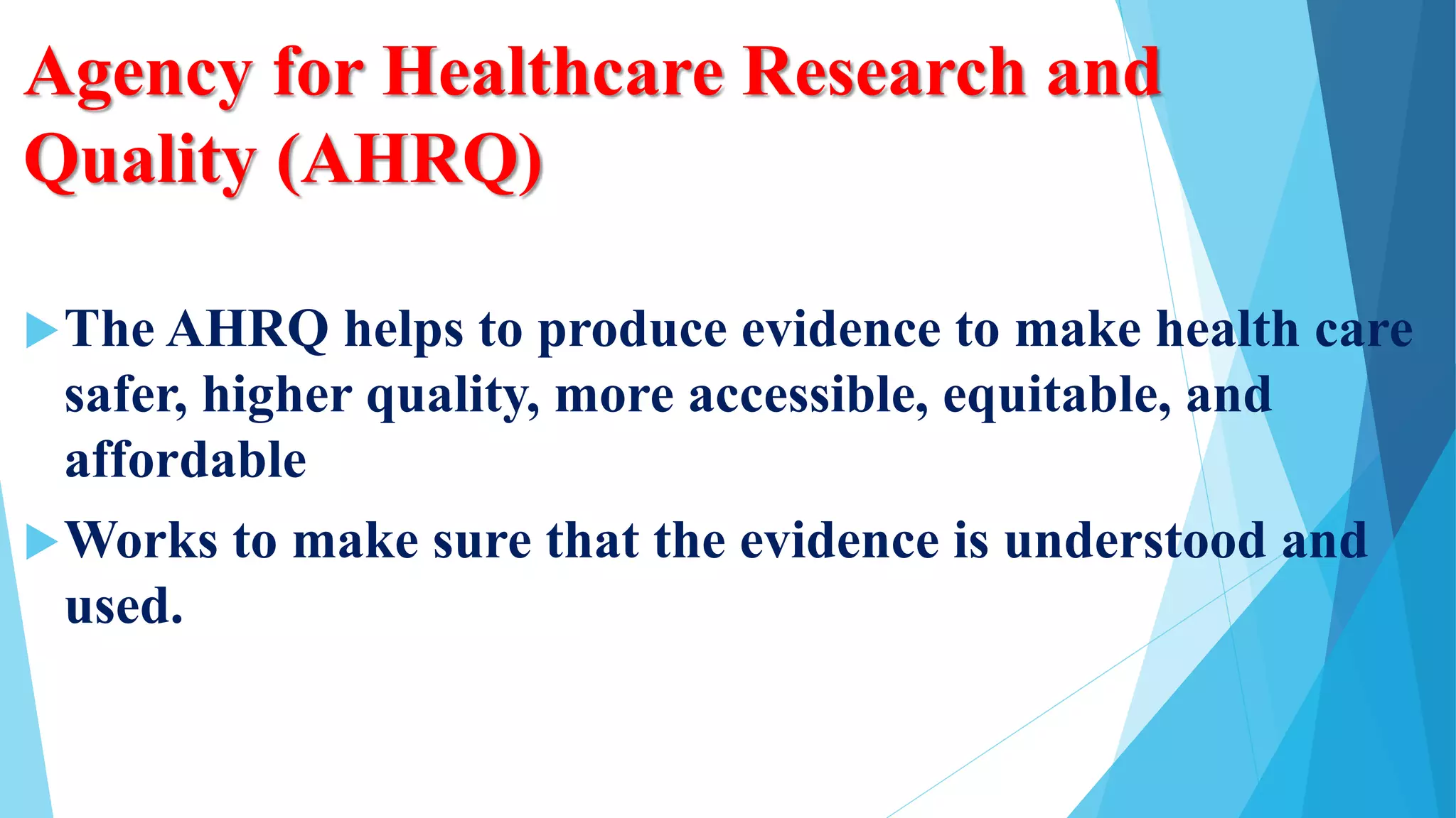 Agency for Healthcare Research and
Quality (AHRQ)
The AHRQ helps to produce evidence to make health care
safer, higher quality, more accessible, equitable, and
affordable
Works to make sure that the evidence is understood and
used.
 