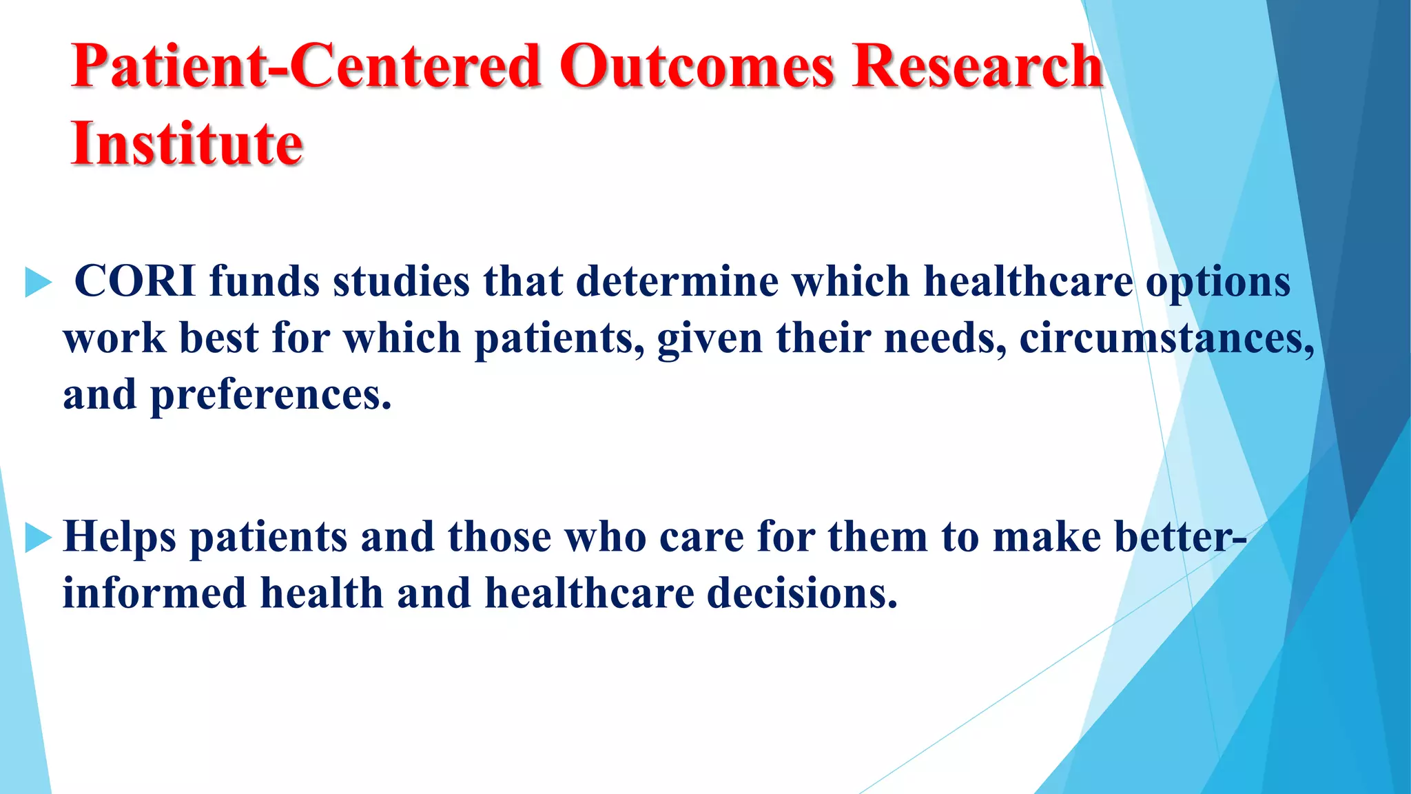 Patient-Centered Outcomes Research
Institute
 CORI funds studies that determine which healthcare options
work best for which patients, given their needs, circumstances,
and preferences.
 Helps patients and those who care for them to make better-
informed health and healthcare decisions.
 