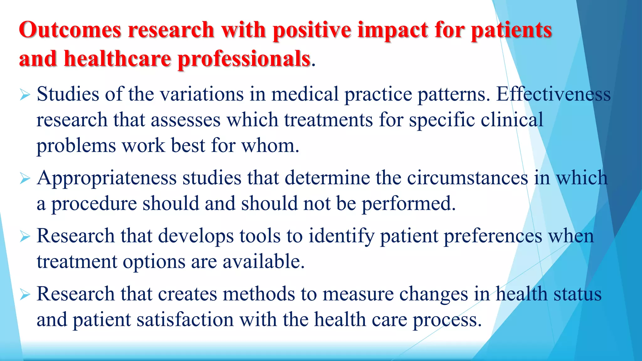 Outcomes research with positive impact for patients
and healthcare professionals.
 Studies of the variations in medical practice patterns. Effectiveness
research that assesses which treatments for specific clinical
problems work best for whom.
 Appropriateness studies that determine the circumstances in which
a procedure should and should not be performed.
 Research that develops tools to identify patient preferences when
treatment options are available.
 Research that creates methods to measure changes in health status
and patient satisfaction with the health care process.
 