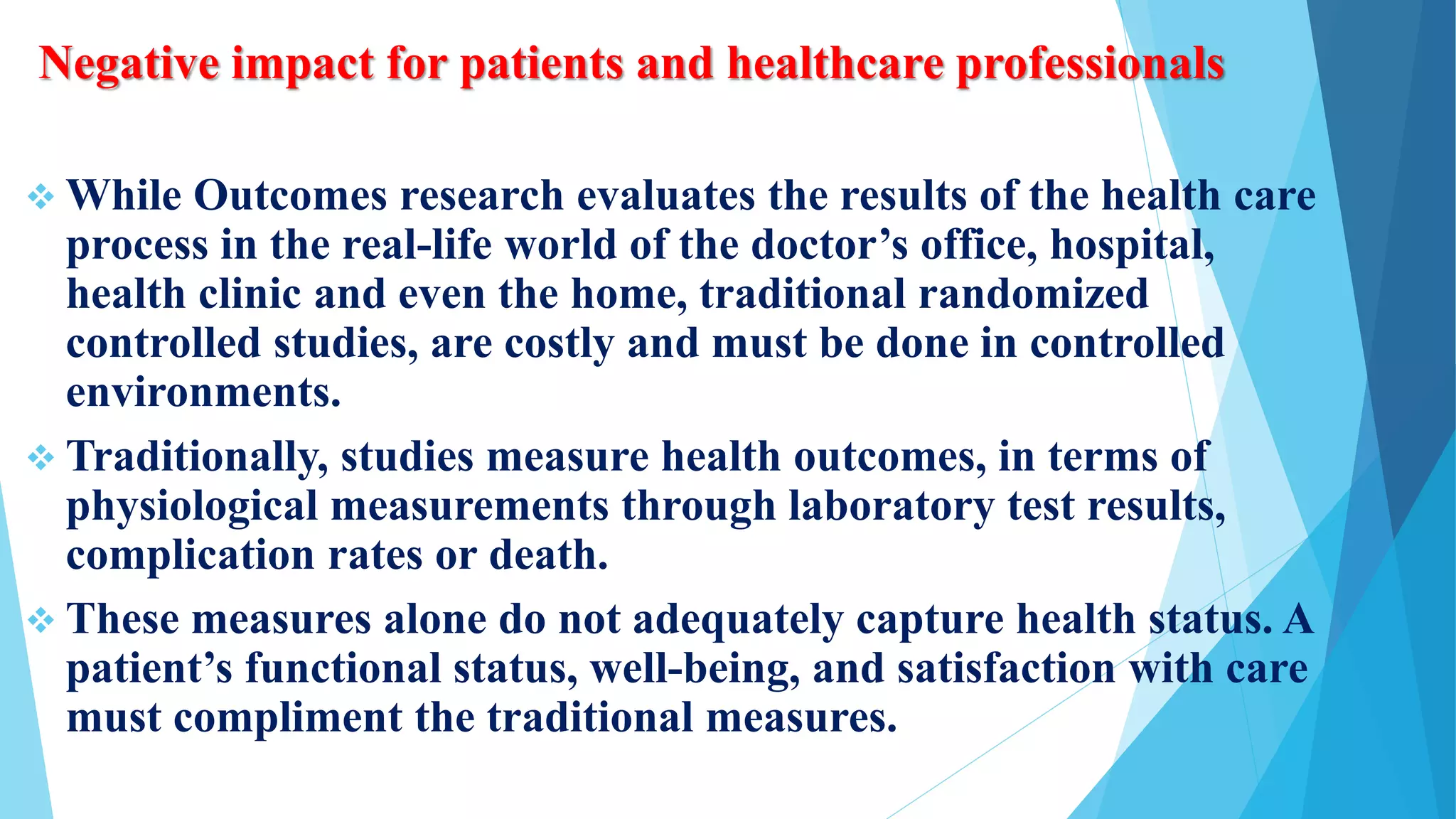 Negative impact for patients and healthcare professionals
 While Outcomes research evaluates the results of the health care
process in the real-life world of the doctor’s office, hospital,
health clinic and even the home, traditional randomized
controlled studies, are costly and must be done in controlled
environments.
 Traditionally, studies measure health outcomes, in terms of
physiological measurements through laboratory test results,
complication rates or death.
 These measures alone do not adequately capture health status. A
patient’s functional status, well-being, and satisfaction with care
must compliment the traditional measures.
 
