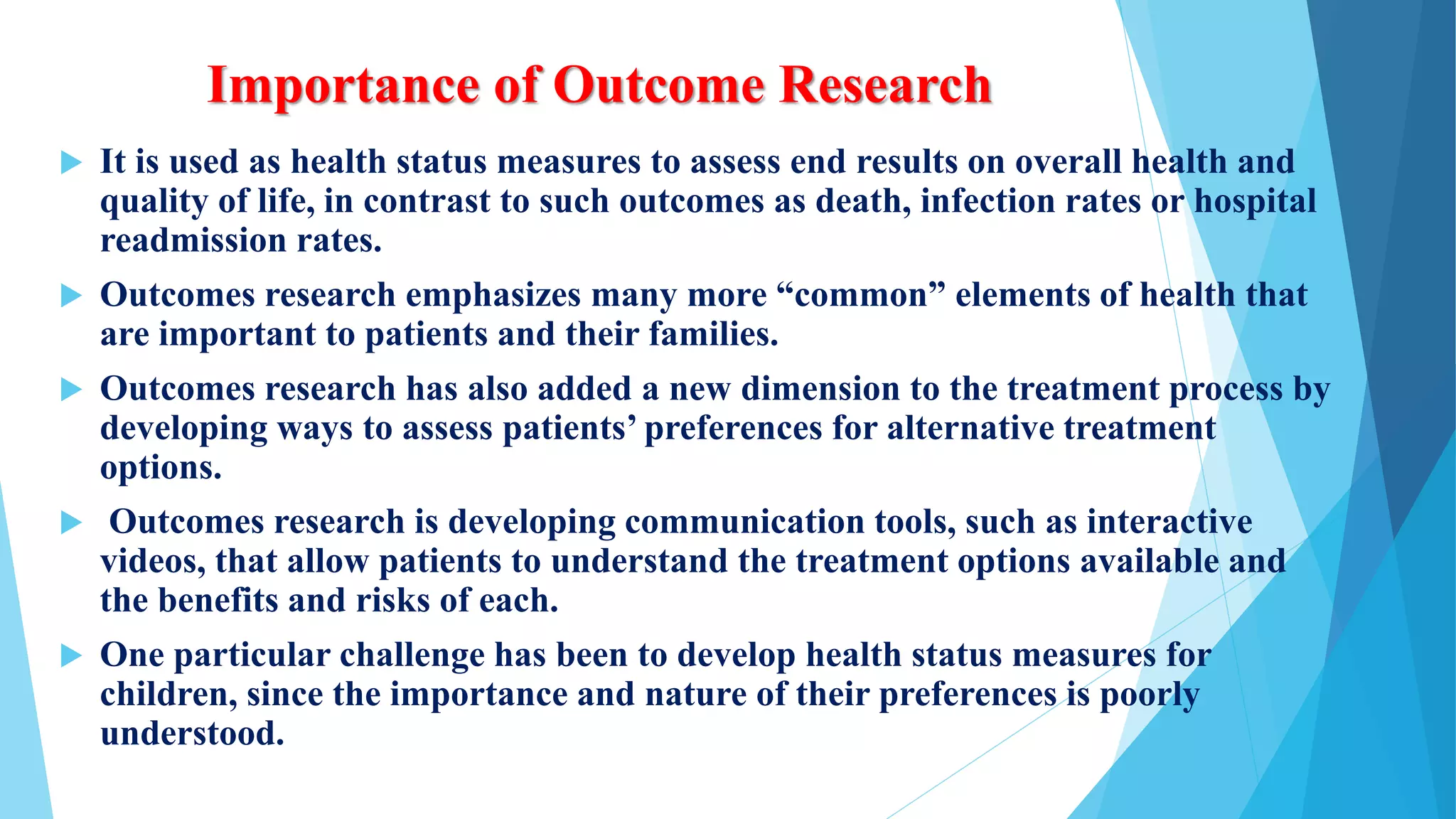 Importance of Outcome Research
 It is used as health status measures to assess end results on overall health and
quality of life, in contrast to such outcomes as death, infection rates or hospital
readmission rates.
 Outcomes research emphasizes many more “common” elements of health that
are important to patients and their families.
 Outcomes research has also added a new dimension to the treatment process by
developing ways to assess patients’ preferences for alternative treatment
options.
 Outcomes research is developing communication tools, such as interactive
videos, that allow patients to understand the treatment options available and
the benefits and risks of each.
 One particular challenge has been to develop health status measures for
children, since the importance and nature of their preferences is poorly
understood.
 
