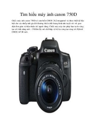 Tìm hiểu máy ảnh canon 750D
Chiếc máy ảnh canon 750D có cảm biến CMOS 24,2 megapixel và được thiết kế đặc
biệt cho các nhiếp ảnh gia đời thường thích chất lượng hình ảnh tuyệt vời với giao
diện đơn giản và thân thiện với người dùng. Chiếc máy này cho phép bạn tự do sáng
tạo với tính năng mới - 19 điểm lấy nét chữ thập và bộ lọc sáng tạo cùng với Hybrid
CMOS AF III mới.
 