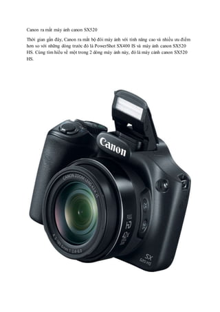 Canon ra mắt máy ảnh canon SX520
Thời gian gần đây, Canon ra mắt bộ đôi máy ảnh với tính năng cao và nhiều ưu điểm
hơn so với những dòng trước đó là PowerShot SX400 IS và máy ảnh canon SX520
HS. Cùng tìm hiểu về một trong 2 dòng máy ảnh này, đó là máy cảnh canon SX520
HS.
 