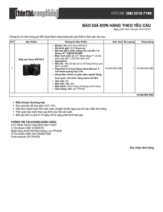 BÁO GIÁ ĐƠN HÀNG THEO YÊU CẦU
Ngày phát hành báo giá: 24/01/2014

Chúng tôi xin trân trọng gửi đến Quý khách hàng bảng báo giá thiết bị theo yêu cầu sau.
STT

Sản Phẩm

Máy ảnh Sony RX100 II

1

Thông tin Sản Phẩm
Model: Máy ảnh Sony RX100 II
Độ phân giải: 20.9 Megapixel
Bộ cảm biến chiếu sáng nền cải tiến 1.0
Exmor R™ CMOS 20.2MP
Màn hình LCD: lật 3.0” White Magic™ với độ
phân giải đến 1,229,000 điểm ảnh
Quay phim:
Kết nối: Kết nối tiện lợi và dễ dàng thông qua
Wi-Fi và NFC
Ống kính F1.8 Carl Zeiss Vario-Sonnar T
với zoom quang học 3.6x
Vòng điều chỉnh và giao diện người dùng

Đơn Giá Số Lượng

16,050,000 VND

Tổng Cộng

1 16,050,000 VND

trực quan với chức năng zoom cải tiến
Thẻ nhớ: 8G
Màu sắc: Màu đen
Bảo hành: Chính hãng 24 tháng chính hãng
Giao hàng: Miễn phí TPHCM
16,050,000 VND

Điều khoản thương mại.
Đơn giá trên đã bao gồm VAT 10%.
Hình thức thanh toán tiền mặt, hoặc chuyển khoản ngay sau khi xác nhận đơn hàng.
Thời gian bảo hành theo quy định của nhà sản xuất.
Báo giá trên có giá trị 10 ngày, kể từ ngày phát hành báo giá.
THÔNG TIN TÀI KHOẢN NGÂN HÀNG
CTY TNHH TM DV NGUYỄN HỢP PHÁT
1) Tài khoản VND: 81956519
Ngân hàng ACB CN Phan Đăng Lưu TPHCM
2) Tài khoản VND: 0071005627365
Vietcombank CN TPHCM

Xác nhận đơn hàng

 