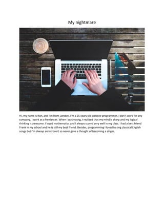 My nightmare
Hi, my name is Ron, and I’m from London. I’m a 25 years old website programmer. I don’t work for any
company, I work as a freelancer. When I was young, I realized that my mind is sharp and my logical
thinking is awesome. I loved mathematics and I always scored very well in my class. I had a best friend
Frank in my school and he is still my best friend. Besides, programming I loved to sing classical English
songs but I’m always an introvert so never gave a thought of becoming a singer.
 