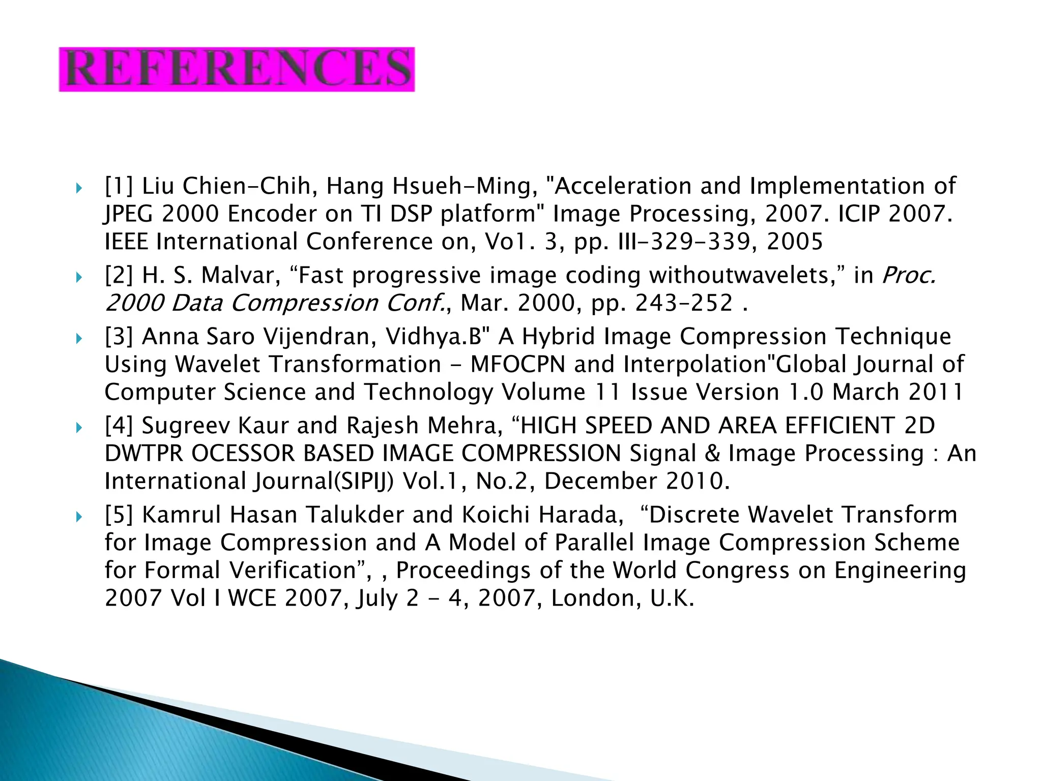  [1] Liu Chien-Chih, Hang Hsueh-Ming, "Acceleration and Implementation of JPEG 2000 Encoder on TI DSP platform" Image Processing, 2007. ICIP 2007. IEEE International Conference on, Vo1. 3, pp. III-329-339, 2005  [2] H. S. Malvar, “Fast progressive image coding withoutwavelets,” in Proc. 2000 Data Compression Conf., Mar. 2000, pp. 243–252 .  [3] Anna Saro Vijendran, Vidhya.B" A Hybrid Image Compression Technique Using Wavelet Transformation - MFOCPN and Interpolation"Global Journal of Computer Science and Technology Volume 11 Issue Version 1.0 March 2011  [4] Sugreev Kaur and Rajesh Mehra, “HIGH SPEED AND AREA EFFICIENT 2D DWTPR OCESSOR BASED IMAGE COMPRESSION Signal & Image Processing : An International Journal(SIPIJ) Vol.1, No.2, December 2010.  [5] Kamrul Hasan Talukder and Koichi Harada, “Discrete Wavelet Transform for Image Compression and A Model of Parallel Image Compression Scheme for Formal Verification”, , Proceedings of the World Congress on Engineering 2007 Vol I WCE 2007, July 2 - 4, 2007, London, U.K. 