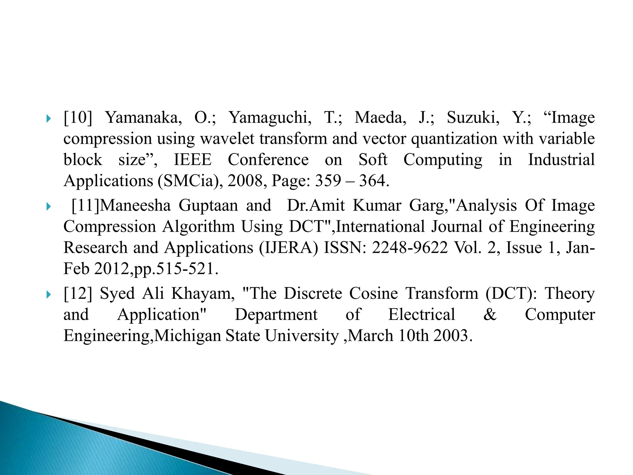  [10] Yamanaka, O.; Yamaguchi, T.; Maeda, J.; Suzuki, Y.; “Image compression using wavelet transform and vector quantization with variable block size”, IEEE Conference on Soft Computing in Industrial Applications (SMCia), 2008, Page: 359 – 364.  [11]Maneesha Guptaan and Dr.Amit Kumar Garg,"Analysis Of Image Compression Algorithm Using DCT",International Journal of Engineering Research and Applications (IJERA) ISSN: 2248-9622 Vol. 2, Issue 1, Jan- Feb 2012,pp.515-521.  [12] Syed Ali Khayam, "The Discrete Cosine Transform (DCT): Theory and Application" Department of Electrical & Computer Engineering,Michigan State University ,March 10th 2003. 