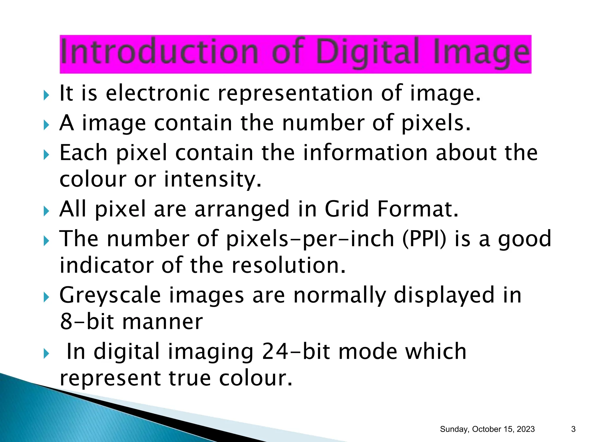  It is electronic representation of image.  A image contain the number of pixels.  Each pixel contain the information about the colour or intensity.  All pixel are arranged in Grid Format.  The number of pixels-per-inch (PPI) is a good indicator of the resolution.  Greyscale images are normally displayed in 8-bit manner  In digital imaging 24-bit mode which represent true colour. Sunday, October 15, 2023 3 