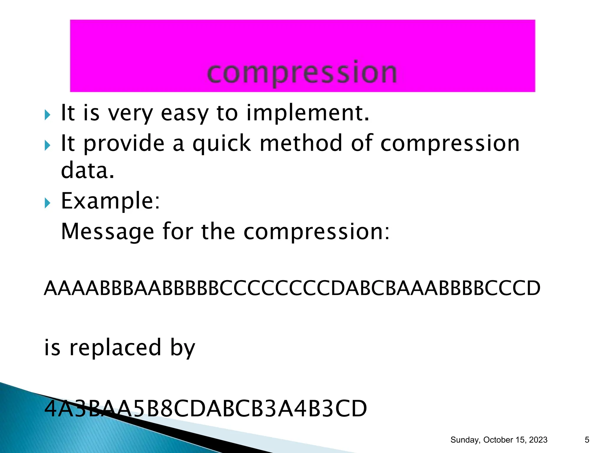  It is very easy to implement.  It provide a quick method of compression data.  Example: Message for the compression: AAAABBBAABBBBBCCCCCCCCDABCBAAABBBBCCCD is replaced by 4A3BAA5B8CDABCB3A4B3CD Sunday, October 15, 2023 5 