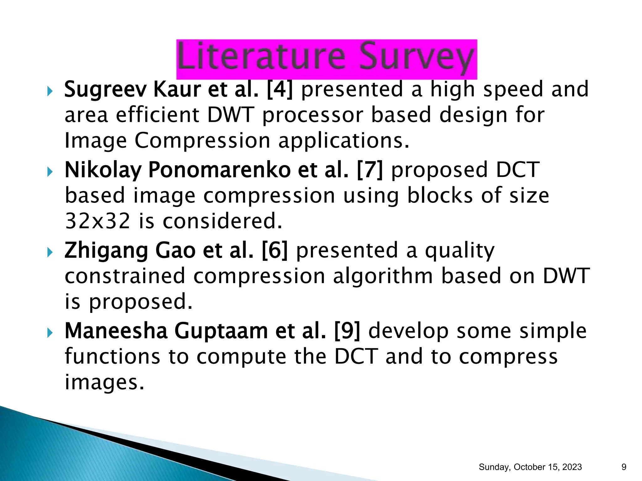  Sugreev Kaur et al. [4] presented a high speed and area efficient DWT processor based design for Image Compression applications.  Nikolay Ponomarenko et al. [7] proposed DCT based image compression using blocks of size 32x32 is considered.  Zhigang Gao et al. [6] presented a quality constrained compression algorithm based on DWT is proposed.  Maneesha Guptaam et al. [9] develop some simple functions to compute the DCT and to compress images. Sunday, October 15, 2023 9 