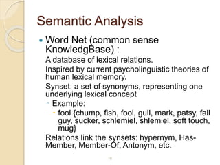Semantic Analysis
 Word Net (common sense
KnowledgBase) :
A database of lexical relations.
Inspired by current psycholinguistic theories of
human lexical memory.
Synset: a set of synonyms, representing one
underlying lexical concept
◦ Example:
 fool {chump, fish, fool, gull, mark, patsy, fall
guy, sucker, schlemiel, shlemiel, soft touch,
mug}
Relations link the synsets: hypernym, Has-
Member, Member-Of, Antonym, etc.
16
 