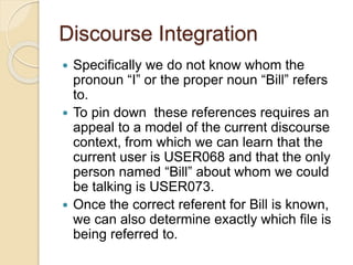 Discourse Integration
 Specifically we do not know whom the
pronoun “I” or the proper noun “Bill” refers
to.
 To pin down these references requires an
appeal to a model of the current discourse
context, from which we can learn that the
current user is USER068 and that the only
person named “Bill” about whom we could
be talking is USER073.
 Once the correct referent for Bill is known,
we can also determine exactly which file is
being referred to.
 