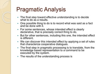 Pragmatic Analysis
 The final step toward effective understanding is to decide
what to do as a results.
 One possible thing to do is to record what was said as a fact
and be done with it.
 For some sentences, whose intended effect is clearly
declarative, that is precisely correct thing to do.
 But for other sentences, including this one, the intended effect
is different.
 We can discover this intended effect by applying a set of rules
that characterize cooperative dialogues.
 The final step in pragmatic processing is to translate, from the
knowledge based representation to a command to be
executed by the system.
 The results of the understanding process is
 