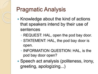 Pragmatic Analysis
 Knowledge about the kind of actions
that speakers intend by their use of
sentences
◦ REQUEST: HAL, open the pod bay door.
◦ STATEMENT: HAL, the pod bay door is
open.
◦ INFORMATION QUESTION: HAL, is the
pod bay door open?
 Speech act analysis (politeness, irony,
greeting, apologizing...)
 