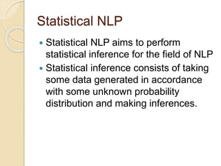 Statistical NLP
 Statistical NLP aims to perform
statistical inference for the field of NLP
 Statistical inference consists of taking
some data generated in accordance
with some unknown probability
distribution and making inferences.
 