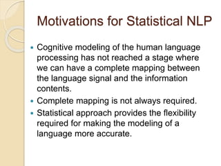 Motivations for Statistical NLP
 Cognitive modeling of the human language
processing has not reached a stage where
we can have a complete mapping between
the language signal and the information
contents.
 Complete mapping is not always required.
 Statistical approach provides the flexibility
required for making the modeling of a
language more accurate.
 