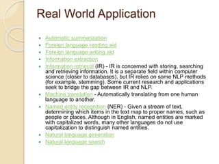 Real World Application
 Automatic summarization
 Foreign language reading aid
 Foreign language writing aid
 Information extraction
 Information retrieval (IR) - IR is concerned with storing, searching
and retrieving information. It is a separate field within computer
science (closer to databases), but IR relies on some NLP methods
(for example, stemming). Some current research and applications
seek to bridge the gap between IR and NLP.
 Machine translation - Automatically translating from one human
language to another.
 Named entity recognition (NER) - Given a stream of text,
determining which items in the text map to proper names, such as
people or places. Although in English, named entities are marked
with capitalized words, many other languages do not use
capitalization to distinguish named entities.
 Natural language generation
 Natural language search
 