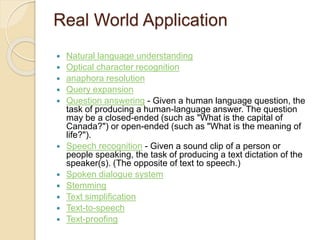 Real World Application
 Natural language understanding
 Optical character recognition
 anaphora resolution
 Query expansion
 Question answering - Given a human language question, the
task of producing a human-language answer. The question
may be a closed-ended (such as "What is the capital of
Canada?") or open-ended (such as "What is the meaning of
life?").
 Speech recognition - Given a sound clip of a person or
people speaking, the task of producing a text dictation of the
speaker(s). (The opposite of text to speech.)
 Spoken dialogue system
 Stemming
 Text simplification
 Text-to-speech
 Text-proofing
 