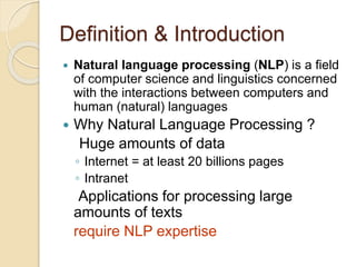 Definition & Introduction
 Natural language processing (NLP) is a field
of computer science and linguistics concerned
with the interactions between computers and
human (natural) languages
 Why Natural Language Processing ?
Huge amounts of data
◦ Internet = at least 20 billions pages
◦ Intranet
Applications for processing large
amounts of texts
require NLP expertise
 