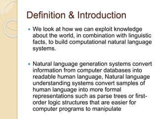 Definition & Introduction
 We look at how we can exploit knowledge
about the world, in combination with linguistic
facts, to build computational natural language
systems.
 Natural language generation systems convert
information from computer databases into
readable human language, Natural language
understanding systems convert samples of
human language into more formal
representations such as parse trees or first-
order logic structures that are easier for
computer programs to manipulate
 