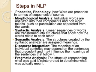 Steps in NLP
 Phonetics, Phonology: how Word are prononce
in termes of sequences of sounds
 Morphological Analysis: Individual words are
analyzed into their components and non word
tokens such as punctuation are separated from
the words.
 Syntactic Analysis: Linear sequences of words
are transformed into structures that show how the
words relate to each other.
 Semantic Analysis: The structures created by the
syntactic analyzer are assigned meanings.
 Discourse integration: The meaning of an
individual sentence may depend on the sentences
that precede it and may influence the meanings of
the sentences that follow it.
 Pragmatic Analysis: The structure representing
what was said is reinterpreted to determine what
was actually meant.
 
