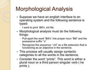 Morphological Analysis
 Suppose we have an english interface to an
operating system and the following sentence is
typed:
◦ I want to print Bill’s .init file.
 Morphological analysis must do the following
things:
◦ Pull apart the word “Bill’s” into proper noun “Bill” and the
possessive suffix “’s”
◦ Recognize the sequence “.init” as a file extension that is
functioning as an adjective in the sentence.
 This process will usually assign syntactic
categories to all the words in the sentence.
 Consider the word “prints”. This word is either a
plural noun or a third person singular verb ( he
prints ).
 