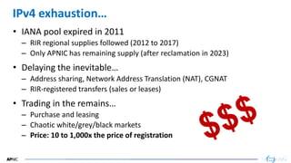17
17
IPv4 exhaustion…
• IANA pool expired in 2011
– RIR regional supplies followed (2012 to 2017)
– Only APNIC has remaining supply (after reclamation in 2023)
• Delaying the inevitable…
– Address sharing, Network Address Translation (NAT), CGNAT
– RIR-registered transfers (sales or leases)
• Trading in the remains…
– Purchase and leasing
– Chaotic white/grey/black markets
– Price: 10 to 1,000x the price of registration
 