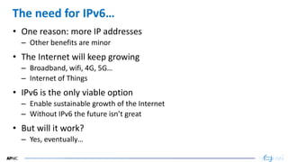 18
18
The need for IPv6…
• One reason: more IP addresses
– Other benefits are minor
• The Internet will keep growing
– Broadband, wifi, 4G, 5G…
– Internet of Things
• IPv6 is the only viable option
– Enable sustainable growth of the Internet
– Without IPv6 the future isn’t great
• But will it work?
– Yes, eventually…
 