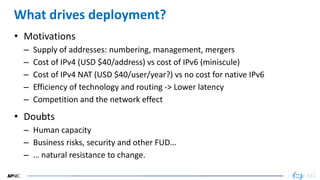 30
30
What drives deployment?
• Motivations
– Supply of addresses: numbering, management, mergers
– Cost of IPv4 (USD $40/address) vs cost of IPv6 (miniscule)
– Cost of IPv4 NAT (USD $40/user/year?) vs no cost for native IPv6
– Efficiency of technology and routing -> Lower latency
– Competition and the network effect
• Doubts
– Human capacity
– Business risks, security and other FUD…
– … natural resistance to change.
 