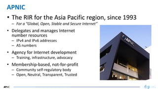 43
43
APNIC
• The RIR for the Asia Pacific region, since 1993
– For a ”Global, Open, Stable and Secure Internet”
• Delegates and manages Internet
number resources
– IPv4 and IPv6 addresses
– AS numbers
• Agency for Internet development
– Training, infrastructure, advocacy
• Membership-based, not-for-profit
– Community self-regulatory body
– Open, Neutral, Transparent, Trusted
 
