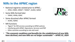 44
44
NIRs in the APNIC region
• National registries existed prior to APNIC…
– JPNIC, CNNIC, KRNIC*, TWNIC*, AUNIC, NZNIC
• Some NIRs formed later
– VNNIC, IRINN, IDNIC
• Some dissolved after APNIC formed
– AUNIC, NZNIC
• NIR functions
– “Agent” for RIR services according to APNIC policies
– Interfacing with APNIC: Operations, Services and PDP
– Other activities according to role and need
• “The economic conditions and benefits for the establishment of new NIRs
have declined, and new NIRs are no longer sustainable” – APNIC EC, 2024
 