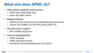 45
45
What else does APNIC do?
• Information products and services
– APNIC Labs, APNIC Blog, Ping
– Tools: Rex, DASH, Netox
• Representation
– Defense of the Internet and its multistakeholder governance
– Liaison: IETF, ICANN, ITU, APT, PITA, OECD, APEC TEL…
• Infrastructure support
– IXPs and DNS rootservers
• Internet development
– APNIC Academy
– APNIC Foundation (2016)
– Asia Pacific Internet Development Trust (2021)
 