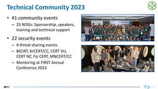 49
49
Technical Community 2023
• 41 community events
– 25 NOGs: Sponsorship, speakers,
training and technical support
• 22 security events
– 4 threat sharing events
– BtCIRT, KrCERT/CC, CERT VU,
CERT NZ, Fiji CERT, MNCERT/CC
– Mentoring at FIRST Annual
Conference 2023 FIRST Annual Conference 2023
bdNOG 17
 