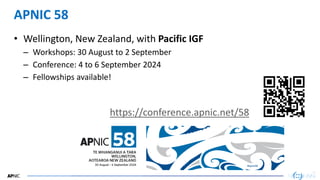 56
56
APNIC 58
• Wellington, New Zealand, with Pacific IGF
– Workshops: 30 August to 2 September
– Conference: 4 to 6 September 2024
– Fellowships available!
https://conference.apnic.net/58
 