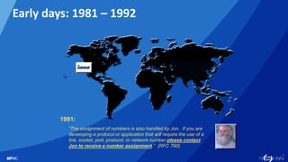 6
6
Early days: 1981 – 1992
“The assignment of numbers is also handled by Jon. If you are
developing a protocol or application that will require the use of a
link, socket, port, protocol, or network number please contact
Jon to receive a number assignment.” (RFC 790)
1981:
 