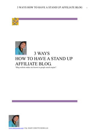 3 WAYS HOW TO HAVE A STAND UP AFFILIATE BLOG           1




               3 WAYS
       HOW TO HAVE A STAND UP
       AFFILIATE BLOG.
       “Blog website makes me known to google search engine”.




www.maryjosette.com © By: MARY JOSETTE REDILLAS
 