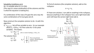 Solvability Conditions on b
Ax = b solvable when b is in C(A).
(This says b is some combination of the columns and this
is what the equation is looking for.)
If a combination of the rows of A give the zero row, the
same combinations of b must give zero #.
Now construct the complete solution to Ax = b with this
algorithm:
1) xparticular: Set all free variable to zero. (in our example
above x2 = 0 & x4 = 0) Then solve Ax = b for pivot
variables. This leaves:
x1 + 2x3 = 1
2x3 = 3
The solution then:
x3 = -2
x3 = 3/2
(this is a result of setting x2 = 0 & x4 = 0)
-2
0
3/2
0
xp =
This is one particular
solution. (Should plug into
original system.)
To find all solutions (the complete solution), add on the
nullspace:
x = xp + xn
If I have one solution, I can add on anything in the nullspace,
because anything in the nullspace has a zero right hand side
and I still have the correct right hand side b.
Axp = b
Axn = 0
A(xp + xn) = b
-2
0
3/2
0
xcomplete = +
-2
1
0
0
c1
2
0
-2
1
+ c2
Our 2 special solutions (because
there where 2 free variables),
then take any/all combinations
in the nullspace xn. Can multiply
by any constant because we
keep getting zero on the right
(not so with xp).
No free constant
multiplying this vector.
11
 