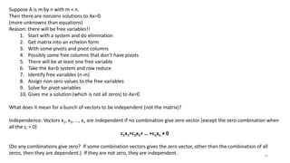 Suppose A is m by n with m < n.
Then there are nonzero solutions to Ax=0.
(more unknowns than equations)
Reason: there will be free variables!!
1. Start with a system and do elimination
2. Get matrix into an echelon form
3. With some pivots and pivot columns
4. Possibly some free columns that don’t have pivots
5. There will be at least one free variable
6. Take the Ax=b system and row reduce
7. Identify free variables (n-m)
8. Assign non-zero values to the free variables
9. Solve for pivot variables
10. Gives me a solution (which is not all zeros) to Ax=0
What does it mean for a bunch of vectors to be independent (not the matrix)?
Independence: Vectors x1, x2, …, xn are independent if no combination give zero vector (except the zero combination when
all the ci = 0)
c1x1+c2x2+ … +cnxn ≠ 0
(Do any combinations give zero? If some combination vectors gives the zero vector, other than the combination of all
zeros, then they are dependent.) If they are not zero, they are independent. 14
 