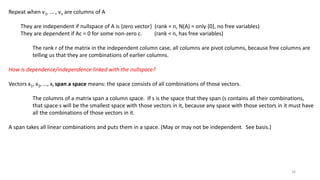 Repeat when v1, … , vn are columns of A
They are independent if nullspace of A is {zero vector} (rank = n, N(A) = only {0}, no free variables)
They are dependent if Ac = 0 for some non-zero c. (rank < n, has free variables)
The rank r of the matrix in the independent column case, all columns are pivot columns, because free columns are
telling us that they are combinations of earlier columns.
How is dependence/independence linked with the nullspace?
Vectors x1, x2, …, xl span a space means: the space consists of all combinations of those vectors.
The columns of a matrix span a column space. If s is the space that they span (s contains all their combinations,
that space s will be the smallest space with those vectors in it, because any space with those vectors in it must have
all the combinations of those vectors in it.
A span takes all linear combinations and puts them in a space. (May or may not be independent. See basis.)
16
 