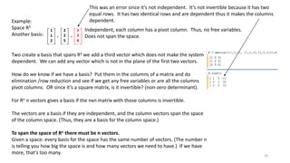 1
1
2
2
2
5
3
3
8‘ ‘
Independent, each column has a pivot column. Thus, no free variables.
Does not span the space.
Example:
Space R3
Another basis:
Two create a basis that spans R3 we add a third vector which does not make the system
dependent. We can add any vector which is not in the plane of the first two vectors.
How do we know if we have a basis? Put them in the columns of a matrix and do
elimination /row reduction and see if we get any free variables or are all the columns
pivot columns. OR since it’s a square matrix, is it invertible? (non-zero determinant).
For Rn n vectors gives a basis if the nxn matrix with those columns is invertible.
The vectors are a basis if they are independent, and the column vectors span the space
of the column space. (Thus, they are a basis for the column space.)
To span the space of Rn there must be n vectors.
Given a space: every basis for the space has the same number of vectors. (The number n
is telling you how big the space is and how many vectors we need to have.) If we have
more, that’s too many.
This was an error since it’s not independent. It’s not invertible because it has two
equal rows. It has two identical rows and are dependent thus it makes the columns
dependent.
18
 