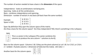 The number of vectors needed to have a basis is the dimension of the space.
Independence - looks at combinations not being zero.
Spanning - looks at all the combinations.
Basis - combines independence and spanning.
Dimension - number of vectors in any basis (all basis have the same number).
Example:
Space is C(A)
Span: By definition they span the column space of the matrix.
Are they a basis for the column space? Are they independent? NO, there’s something in the nullspace.
N(A)
Basis for the column space: Columns 1 & 2 (they are the pivot columns) or col 1 & 3 or 2 & 3, or 2 & 4.
2 = rank(A) = # pivots columns = dimension of C(A) (not the matix). dim C(A) = r
Another basis for the column space:
1 2 3 1
1 1 2 1
1 2 3 1
-1
-1
1
0
This is a vector in the nullspace (This vector combines the
columns to produce the zero column ~ solutions to Ax=0).
2
2
2
7
5
7
‘
19
 