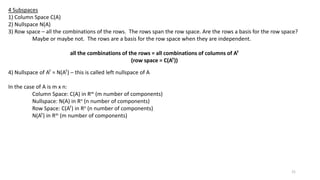 4 Subspaces
1) Column Space C(A)
2) Nullspace N(A)
3) Row space – all the combinations of the rows. The rows span the row space. Are the rows a basis for the row space?
Maybe or maybe not. The rows are a basis for the row space when they are independent.
all the combinations of the rows = all combinations of columns of AT
(row space = C(AT))
4) Nullspace of AT = N(AT) – this is called left nullspace of A
In the case of A is m x n:
Column Space: C(A) in Rm (m number of components)
Nullspace: N(A) in Rn (n number of components)
Row Space: C(AT) in Rn (n number of components)
N(AT) in Rm (m number of components)
21
 
