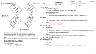4 Subspaces
Rm componentsRn components
Column Space
• What is basis of spaces?
o For C(A) the pivot columns are a basis with rank r.
• What their dimension?
o C(A) = rank r
o Produce a basis and the number of vectors needed in that basis is r.
Row Space
• Dimension
• Dimension is also r. The row space and the column space is both r.
• Basis
• First r rows of R (not A)
Null Space (Bx=0)
• Dimension
• n-r
• Dimension of subspace (nullity) = the # of elements in a basis for the subspace
• Nullity(A) = # of non-pivot columns
• Basis
• The special solutions – one for each free variables (n-r of them)
• N(A) = N(rref(A)) = span(v1,v2,v3)
Left Nullspace (ATy=0)
• Dimension
• m-r
• Basis
• Is the row in the elementary matrix E which produced the zero row.
Lecture 10
C(AT) C(A)
N(A)
C(A) N(A)
pivot cols special solutions
n-rr
• The 2 dimensions in this n dimensional space, one subspace is r
dimensional (row space), the other subspace is n-r dimensional
(nullspace). The two dimensions together give n (the sum of r and n-r
is n).
• This copies the fact that we have n variables (r are pivot variables and
n-r are free variables and n altogether).
• Note: We want independence in a basis
• Left nullspace N(AT)
• ATy = 0 -> yTATT = 0T
• [ ][ ] = [0] -> [ yT ][A] = [ 0 ]
N(AT)
C(R) ≠ C(A)
Note: R = rref
22
Also the # of
free columns
 